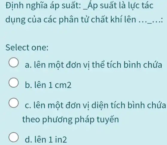 Định nghĩa áp suất: Áp suất là lực tác
dụng của các phân tử chất : khí lên __
Select one:
a. lên một đơn vị thể tích bình chứa
b. lên 1 cm2
c. lên một đơn vị diện tích bình chứa
theo phương pháp tuyến
d. lên 1 in2