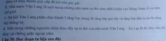 nhau và mâu thuân giai cấp đã trở nên gay gắt.
b. Nhà nước Vǎn Lang là một trong những nhà nước ra đời sớm nhất ở khu vực Đông Nam Á và trên
thế giới.
c. Xã hội Vǎn Lang phân chia thành 3 tầng lớp, trong đó tầng lớp quý tộc và tầng lớp dân tự do là tầng
lớp thống trị.
d. Một trong những nguyên nhân thúc đẩy sự ra đời của nhà nước Vǎn Lang-Âu Lạc là do nhu cầu trị
thủy và chống giặc ngoại xâm.
Câu 38: Đọc đoạn tư liệu sau đây