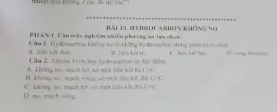 nhiễm môi trường ở các đồ thị lớn"
PHÀN I. Câu trắc nghiệm nhiều phương án lựa chọn.
Câu 1. Hydrocarbon không no là những hydrocarbon trong phân tứ có chứa
A. liên kết đơn.
B. liên kết sigma 
C. liên kết bội.
D. vong benzene
Câu 2. Alkene là những hydrocarbon có đǎc điểm
A. không no, mạch hở, có một liên kết ba Cequiv C
B. không no, mạch vòng, có một liên kết đôi C=C
C. không no, mạch hở, có một liên kết đôi C=C
D. no, mạch vòng
BÀI 13. HYDROC ARBON KHÔNG NO