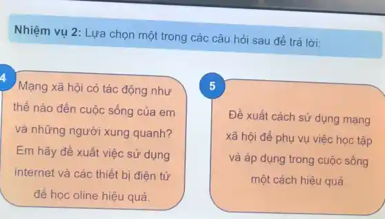 Nhiệm vụ 2: Lựa chọn một trong các câu hỏi sau để trả lời:
4
Mạng xã hội có tác động như
thế nào đến cuộc sống của em
và những người xung quanh?
Em hãy đề xuất việc sử dụng
internet và các thiết bi điên tử
để học oline hiệu quả.
5
Đề xuất cách sử dụng mạng
xã hội để phụ vụ việc học tập
và áp dụng trong cuộc sống
một cách hiệu quả.