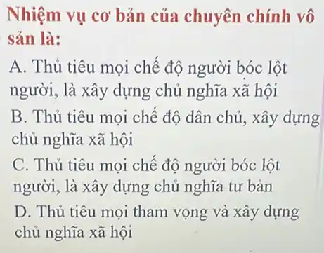 Nhiệm vụ cơ bản của chuyên chính vô
sản là:
A. Thú tiêu mọi chế độ người bóc lột
người, là xây dựng chủ nghĩa xã hội
B. Thủ tiêu mọi chế độ dân chủ , xây dựng
chủ nghĩa xã hội
C. Thủ tiêu mọi chế độ người bóc lột
người, là xây dựng chủ nghĩa tư bản
D. Thủ tiêu mọi tham vọng và xây dựng
chủ nghĩa xã hội