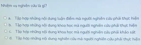 Nhiệm vụ nghiên cứu là gì?
a. Tập hợp những nội dung luận điểm mà người nghiên cứu phải thực hiện
b. Tập hợp những nội dung khoa học mà người nghiên cứu phải thực hiện
c. Tập hợp những nội dung khoa học mà người nghiên cứu phải khảo sát
d. Tập hợp những nội dung nghiên cứu mà người nghiên cứu phải thực hiện