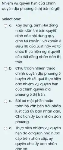 Nhiệm vụ, quyền hạn của chính
quyền dịa phương ở thị trấn là gì?
Select one:
a. Xây dựng, trình Hội đồng
nhân dân thị trấn quyết
định các nội dung quy
đinh tại khoản 1 và khoản 3
Điều 68 của Luật này và tổ
chức thực hiện nghị quyết
của Hội đồng nhân dân thị
trấn.
b. Chịu trách nhiệm trước
chính quyền địa phương ở
huyện về kết quả thực hiện
các nhiệm vụ, quyền hạn
của chính quyền địa
phương ở thị trấn.
C. Bãi bỏ một phần hoặc
toàn bộ vǎn bản trái pháp
luật của ủy ban nhân dân,
Chủ tịch ủy ban nhân dân
phường.
d. Thực hiện nhiệm vụ, quyền