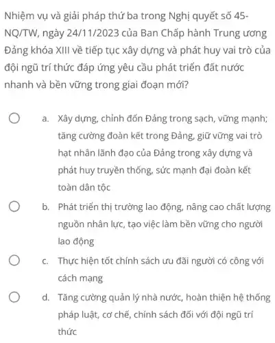 Nhiệm vụ và giải pháp thứ ba trong Nghị quyết số 45-
NQ/TW ngày 24/11/2023 của Ban Chấp hành Trung ương
Đảng khóa XIII về tiếp tục xây dựng và phát huy vai trò của
đội ngũ trí thức đáp ứng yêu cầu phát triển đất nước
nhanh và bền vững trong giai đoạn mới?
a. Xây dựng, chỉnh đốn Đảng trong sạch, vững mạnh;
tǎng cường đoàn kết trong Đảng, giữ vững vai trò
hạt nhân lãnh đạo của Đảng trong xây dựng và
phát huy truyền thống, sức mạnh đại đoàn kết
toàn dân tộc
b. Phát triển thị trường lao động,nâng cao chất lương
nguồn nhân lực , tạo việc làm bền vững cho người
lao động
c. Thực hiện tốt chính sách ưu đãi người có công với
cách mạng
d. Tǎng cường quản lý nhà nước hoàn thiện hệ thống