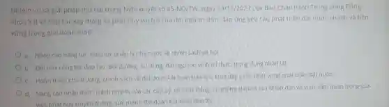 Nhiệm vụ và giải pháp thứ hai trong Nghị quyết số 45-NQ/TW ngay 24/11/2023 của Ban Chấp hành Trung ương Đảng
khóa XIII về tiếp tục xây dựng và phát huy vai trò của đội ngũ tri thức đáp ứng yêu cầu phát triến đất nước nhanh và bền
vững trong giai doan mới?
a. Nâng cao nǎng lực, hiệu lực quản lý nhà nước về chính sách xã hội
b. Đối mới công tác dào tạo, bồi dường sử dụng, dài ngô tôn vinh trí thức, trong dụng nhân tài
c. Hoàn thiên chú trương, chính sách về đai đoàn kết toàn dân tộc, khơi dây ý chí, khát vọng phát triển đất nước
d. Nǎng cao nhận thức, trách nhiệm của các cấp uỷ,tố chức đáng hệ thống chính trị và Nhân dân về v trí, tâm quan trọng của
việc phát huy truyệ n thống,sức mạnh đại đoàn kết toàn dân tộc