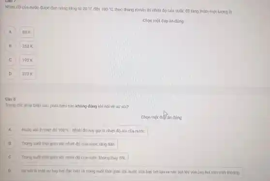 Nhiệt độ của nước được đun nóng tǎng từ 20^circ C đến 100^circ C theo thang Kelvin thi nhiệt độ của nước đã tǎng thêm một lượng là
Chọn một đáp án đúng
A
80K.
B B
353 K.
C c
193 K.
D
373 K.
Câu 8
Trong các phát biếu sau, phát biếu nào không đúng khi nói về sự sôi?
Chọn một đáp án đúng
A Nước sôi ở nhiệt đô 100^circ C . Nhiệt độ này gọi là nhiệt độ sôi của nước. A
B Trong suốt thời gian sôi, nhiệt độ của nước tǎng dần. B
C Trong suốt thời gian sôi, nhiệt độ của nước không thay đổi. C
D Sự sói là một sự bay hơi đặc biệt và trong suốt thời gian sôi, nước vừa bay hơi tạo ra các bọt khí vừa bay hơi trên mặt thoáng. D