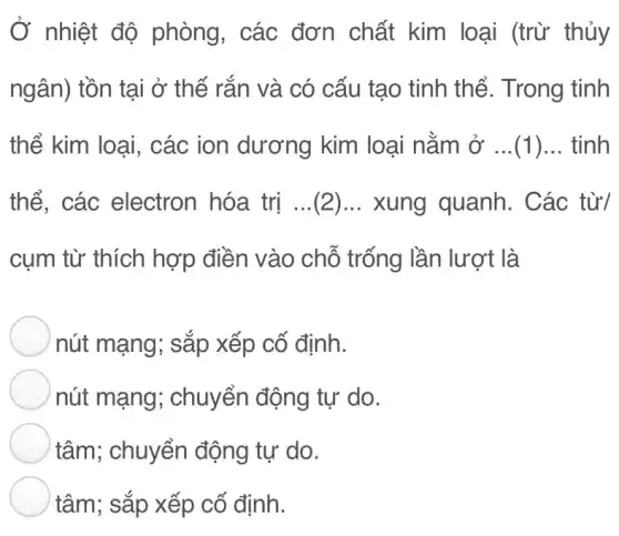 Ở nhiệt độ phòng, các đơn chất kim loại (trừ thủy
ngân) tồn tại ở thế rắn và có cấu tạo tinh thể . Trong tinh
thể kim loại,các ion dương kim loại nằm ở ...(1) __ tinh
thể. các electron hóa trị ...(2)... xung quanh. Các từ/
cụm từ thích hợp điền vào chỗ trống lần lượt là
nút mạng; sắp xếp cố định.
nút mạng;chuyển động tự do.
tâm; chuyển động tự do.
tâm; sắp xếp cố định.