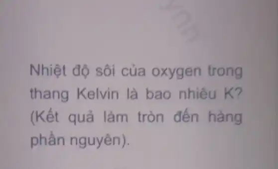 Nhiệt độ sôi của oxygen trong
thang Kelvin là bao nhiêu K?
(Kết quả làm tròn đến hàng
phần nguyên).