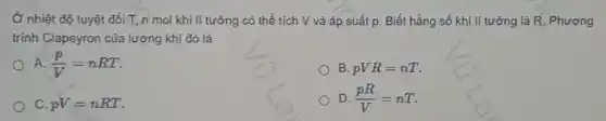 Ở nhiệt độ tuyệt đối T, n mol khí lí tưởng có thể tích V và áp suất p. Biết hằng số khí lí tưởng là R. Phương
trình Clapeyron của lượng khí đó là
A. (p)/(V)=nRT
B. pVR=nT
C. pV=nRT
D. (pR)/(V)=nT