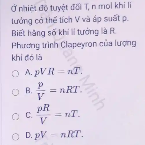 Ở nhiệt độ tuyệt đối T,n mol khí lí
tưởng có thể tích V và áp suất p.
Biết hằng số khí lí tưởng là R.
Phương trình Clapeyron của lượng
khí đó là
A. pVR=nT
B. (p)/(V)=nRT
C. (pR)/(V)=nT
D. pV=nRT