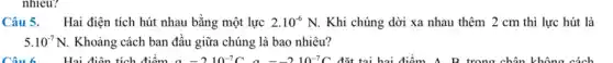 nhiêu?
Câu 5. Hai điện tích hút nhau bằng một lực 2.10^-6N. Khi chúng dời xa nhau thêm 2 cm thì lực hút là
5.10^-7N Khoảng cách ban đầu giữa chúng là bao nhiêu?
Câu 6. Hai điện tích điểm a=2cdot 10^-7Ca=-2cdot 10^-7C đặt tại hai điểm A. R trong chân không cách