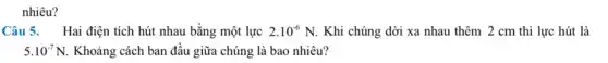 nhiêu?
Câu 5. Hai điện tích hút nhau bằng một lực 2.10^-6N Khi chúng dời xa nhau thêm 2 cm thì lực hút là
5.10^-7N. Khoảng cách ban đầu giữa chúng là bao nhiêu?