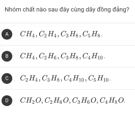 Nhóm chất nào sau đây cùng dãy đồng đẳng?
A CH_(4),C_(2)H_(4),C_(3)H_(8),C_(5)H_(8)
B CH_(4),C_(2)H_(6),C_(3)H_(8),C_(4)H_(10)
C C_(2)H_(4),C_(3)H_(8),C_(4)H_(10),C_(5)H_(10)
CH_(2)O,C_(2)H_(6)O,C_(3)H_(6)O,C_(4)H_(8)O