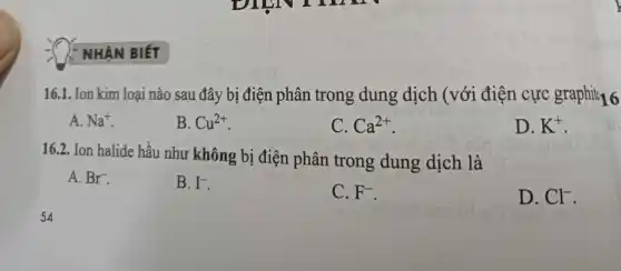 NHÂN BIẾT
16.1. Ion kim loại nào sau đây bị điện phân trong dung dịch (với điện cực graphii;16
A. Na^+
B. Cu^2+
C. Ca^2+
D. K^+
16.2. Ion halide hầu như không bị điện phân trong dung dịch là
A. Br^-
B. I^-
C. F^-
D. Cl^-