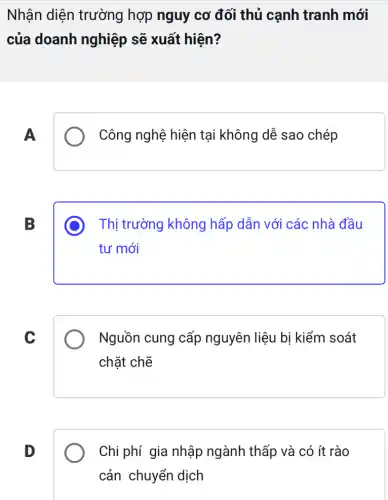 Nhận diện trường hợp nguy cơ đối thủ cạnh tranh mới
của doanh nghiệp sẽ xuất hiện?
A
Công nghệ hiện tại không dễ sao chép
B
Thị trường không hấp dẫn với các nhà đầu
tư mới
C
Nguồn cung cấp nguyên liệu bị kiểm soát
chặt chẽ
D
Chi phí gia nhập ngành thấp và có ít rào
cản chuyển dịch