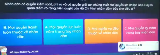 Nhân dân có quyền kiểm soát, phi ra và có quyền giải tán những thiết chế quyền lực đã lộp nên. Đây là
quan điểm rõ ràng.kiên quyết của Hồ Chí Minh nhằm đảm bảo cho điều gì?
B. Mọi quyển hành
luôn thuộc về nhân
dân
A. Mọi quyển lực luôn
nằm trong tay nhân
dân
D. Mọi nghĩa vụ đều
thuộc về nhân dân
C. Mọi quyền lợi nằm
trong tay nhân dân