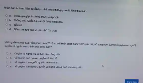 Nhân dân ta thực hiện quyền lực nhà nước thông qua các hình thức nào:
a. Tham gia góp ý cho hệ thống pháp luật
b. Thông qua Quốc hội và hội đồng nhân dân
c. Bầu cử
d. Dân chủ trực tiếp và dân chủ đại diện
Những điểm mới của Hiến pháp nǎm 2013 so với Hiến pháp nǎm 1992 (sửa đổi bổ sung nǎm 2001)về quyền con người,
quyền và nghĩa vụ cơ bản của công dân?
a. Quyền và nghĩa vụ cơ bản của công dân.
b. Về quyền con người, quyền về kinh tế.
c. về quyền con người, quyền về chính trị.
d. về quyền con người, quyền và nghĩa vụ cơ bản của công dân.