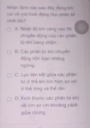 Nhân đinh nào sau đây đúng khi
nói về mô hình động học phân từ
chất khi?
A. Nhiêt đô khí càng cao thì
chuyển động của các phân
từ khí càng châm.
B. Các phân từ khí chuyển
động hỗn loan không
ngừng.
C. Lực liên kết giữa các phân
tử ở thể khi lớn hơn so với
ở thể lỏng và thế rắn.
D. Kich thước các phân tử khí
rát lớn so với khoảng cách
giữa chúng.