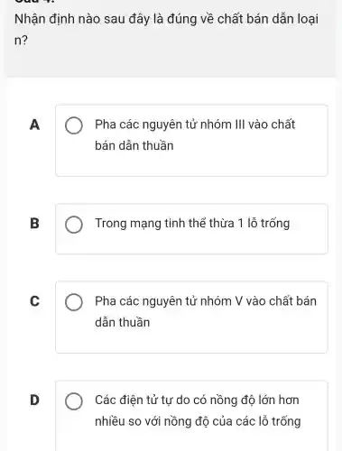 Nhận định nào sau đây là đúng về chất bán dẫn loai
n?
A
Pha các nguyên tử nhóm III vào chất
bán dẫn thuần
B
Trong mạng tinh thể thừa 1 lỗ trống
C
Pha các nguyên tử nhóm V vào chất bán
dẫn thuần
D
Các điện tử tự do có nồng độ lớn hơn
nhiều so với nồng độ của các lỗ trống