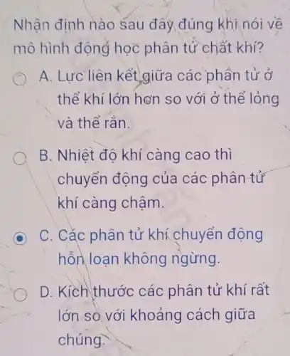 Nhận định nào sau đây đúng khi nói về
mô hình động học phân tử chất khí?
A. Lưc liên kết giữa các phần tử ở
thể khí lớn hơn so với ở thể lỏng
và thể rắn.
B. Nhiệt đô khí càng cao thì
chuyển động của các phân tử
khí càng chậm.
C. Cắc phân tử khí chuyển động
hỗn loạn không ngừng.
D. Kịch thước các phân tử khí rất
lớn so với khoảng cách giữa