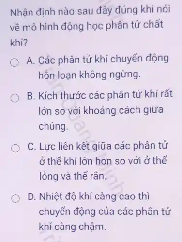 Nhận định nào sau đây đúng khi nói
về mô hình động học phân tử chất
khí?
A. Các phân tử khí chuyển động
hỗn loan không ngừng.
B. Kích thước các phân tử khí rất
lớn so với khoảng cách giữa
chúng.
C. Lực liên kết giữa các phân tử
ở thể khí lớn hơn so với ở thể
lỏng và thể rắn.
D. Nhiệt độ khí càng cao thì
chuyển động của các phân tử