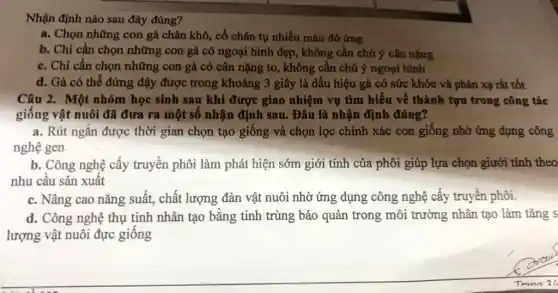 Nhận định nào sau đây đúng?
a. Chọn những con gà chân khô, cổ chân tụ nhiều máu đỏ ứng
b. Chỉ cần chọn những con gà có ngoại hình đẹp, không cần chú ý cân nặng
c. Chỉ cần chọn những con gà có cân nặng to, không cần chú ý ngoại hình
d. Gà có thể đứng dậy được trong khoảng 3 giây là dấu hiệu gà có sức khỏe và phản xạ rất tốt
Câu 2. Một nhóm học sinh sau khi được giao nhiệm vụ tìm hiểu về thành tựu trong công tác
giống vật nuôi đã đưa ra một số nhận định sau. Đâu là nhận định đúng?
a. Rút ngắn được thời gian chọn tạo giống và chọn lọc chính xác con giống nhờ ứng dụng công
nghệ gen
b. Công nghệ cấy truyền phôi làm phát hiện sớm giới tính của phôi giúp lựa chọn giưới tính theo
nhu cầu sản xuất
c. Nâng cao nǎng suất, chất lượng đàn vật nuôi nhờ ứng dụng công nghệ cấy truyền phôi.
d. Công nghệ thụ tinh nhân tạo bằng tinh trùng bảo quản trong môi trường nhân tạo làm tǎng s
lượng vật nuôi đực giống