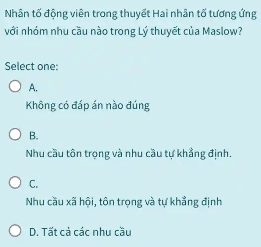 Nhân tố động viên trong thuyết Hai nhân tố tưởng ứng
với nhóm nhu cầu nào trong Lý thuyết của Maslow?
Select one:
A.
Không có đáp án nào đúng
B.
Nhu cầu tôn trọng và nhu cầu tự khẳng định.
C.
Nhu cầu xã hội , tôn trọng và tự khẳng định
D. Tất cả các nhu cầu