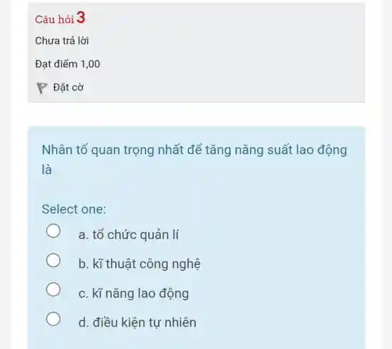 Nhân tố quan trọng nhất để tǎng nǎng suất lao động
là
Select one:
a. tổ chức quản lí
b. kĩ thuật công nghệ
c. kĩ nǎng lao động
d. điều kiện tự nhiên