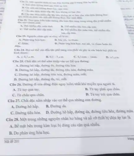 nhân tai man điện thường gặp ở mạng điện hạ thể là.
theo quy trinh an toda
B. Các mỗi mỗi không được học cách điện.
C. Clu dio dien thiếu nấp đầy kin không có bao che.
D. Clu dao điên thiếu nấp đầy kin không có vỏ bao che, sửa chữa không theo
quy trình am toàn,các mỗi mỗi không được bọc cách điện.
Cin 22. That gian biểu hiện những đầu hiệu làm sàng trong trùng độc ở thể nhiễm
độc nào nhanh nhất
A. Thể nhiễm đặc mãn tính
B. The nhiếm độc bản cấp tinh.
C. The nhiếm đic cấp tình.
D. Thể nhiễm độc mãn tính, thể nhiễm độc
bàn cắp tinh.
Câu 23. Nguyên nhân gây ra chây nổ là do.
A. Phàn ứng hóa họC.
B. Ma sat, va chạm.
C. Điện.
điền.
D. Phàn the hoa học, ma sát, va chạm hoặc do
Câu 24. Byi cô thể vào đến tận phê nang của phồi và gây ra các bệnh bụi phổi có
kích thuộc:
A. leqslant 0,1mu m.
B. 0,1-5mu m.
C. 0,1mm-1mm
D. geqslant 1mu m.
Câu 23. Chất độc cô thể xâm nhập vào cơ thề qua đường:
A. Đường hô hấp đường da, đường tiêu hóa.
B. Đường hô hấp.đường da, đường tiêu hòa, đường máu.
C. Đường hô hấp.đường tiêu hóa,đường mâu, mắt.
D. Đường hô hấp đường da, tai, mắt.
Câu 26. Đường đi của dòng điện nguy hiềm nhất khi truyền qua người là.
A. Từ tay qua tay.
B. Từ tay phài qua chân.
C. Từ chân qua chân.
D. Từ tay trâi qua chân.
Câu 27. Chất độc xâm nhập vào cơ thể qua những con đường.
A. Đường hô hập.
B. Đường da.
C. Đường tiêu hóa.
D. Đường hô hấp, đường da,đường tiêu hóa,đường máu.
Câu 28. Một trong những nguyên nhân hư hòng và nổ vỡ thiết bị chịu áp lực là.
A. Bề mặt bên trong kim loại bị đông câu cặn quả nhiều.
B. Do phản ứng hóa họC.