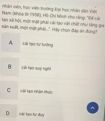 nhân viên, học viên trường Đại học nhân dân Việt
Nam (khóa III-1958), Hồ Chí Minh cho rằng: "Để cải
tạo xã hội, một mặt phải cải tạo vật chất như tǎng gia
sản xuất, một mặt phải...". Hãy chọn đáp án đúng?
A cải tạo tư tưởng
B
cải tạo suy nghĩ
C
cải tạo nhận thức
D
cải tạo tư duy