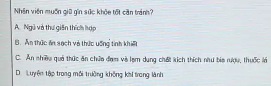 Nhân viên muốn giữ gìn súc khỏe tốt cần tránh?
A. Ngủ và thủ giãn thích hợp
B. Án thúc ǎn sạch và thúc uống tinh khiết
C. Ăn nhiều quá thúc ǎn chúa đạm và lạm dụng chất kích thích nhu bia rugu, thuốc lá
D. Luyện tập trong môi trường không khí trong lành