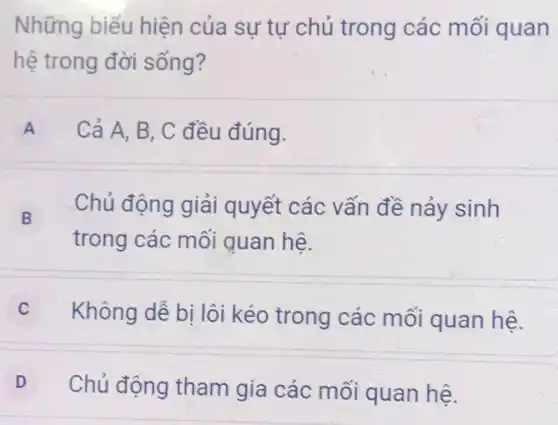 Những biếu hiện của sư tự chủ trong các mối quan
hệ trong đời sống?
A Cả A, B , C đều đúng.
B
trong các mối quan hệ.
Chủ động giải quyết các vấn đề nảy sinh
Không dễ bị lôi kéo trong các mối quan hệ.
D
Chủ động tham gia các mối quan hệ.