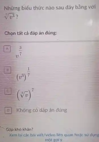 Những biểu thức nào sau đây bằng với
sqrt [7](v^3)
Chọn tất cả đáp án đúng:
A
v^(3)/(7)
B
(v^3)^(1)/(7)
(sqrt [3](v))^7
D Không có đáp án đúng
Gặp khó khǎn?
Xem lại các bài viết/video liên quan hoặc sử dụng
một gợi ý.