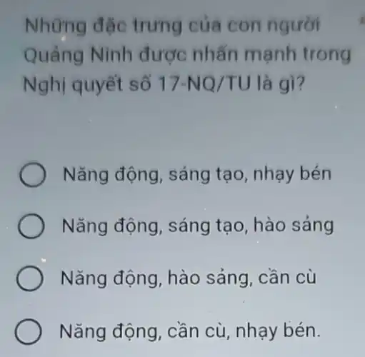 Những đặc trung của con người
Quảng Ninh được nhấn mạnh trong
Nghị quyết số 17-NQ/TU là gì?
Nǎng động, sáng tạo, nhạy bén
) Nǎng động, sáng tạo, hào sảng
Nǎng động, hào sảng, cần cù
Nǎng động, cần cù nhay bén.