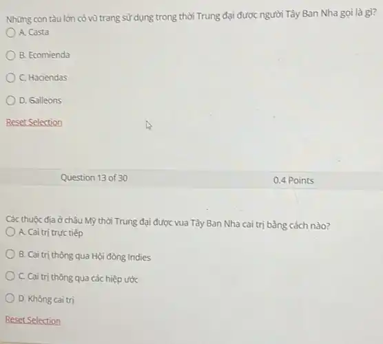 Những con tàu lón có vũ trang sử dụng trong thời Trung đại được người Tây Ban Nha gọi là gì?
A. Casta
B. Ecomienda
C. Haciendas
D. Galleons
Reset Selection
Question 13 of 30
Các thuộc địa ở châu Mỹ thời Trung đại được vua Tây Ban Nha cai trị bằng cách nào?
A. Cai trị trực tiếp
B. Cai trị thông qua Hội đồng Indies
C. Cai trị thông qua các hiệp ước
D. Không cai trị
0.4 Points