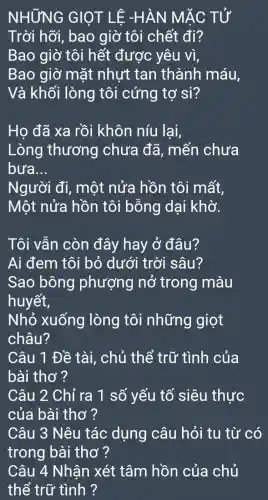 NHỮNG GIQT LÊ -HÀN MẮC TỬ
Trời hỡi , bao giờ tôi chết đi?
Bao giờ tôi hết được yêu vì,
Bao giờ mặt nhựt tan thành máu,
Và khối lòng tôi cứng tợ si?
Họ đã xa rồi khôn níu lai,
Lòng thương chưa đã , mến chưa
bưa. __
Người đi,, một nửa hồn tôi mất,
Một nửa hồn tôi bỗng dại khờ.
Tôi vẫn còn đây hay ở đâu?
Ai đem tôi bỏ dưới trời sâu?
Sao bông phượng nở trong màu
huyết,
Nhỏ xuống lòng tôi những giọt
châu?
Câu 1 Đề tài, chủ thể trữ tình của
bài thơ ?
Câu 2 Chỉ ra 1 số yếu tố siêu thực
của bài thơ ?
Câu 3 Nêu tác dụng câu hỏi tu từ có
trong bài thơ ?
Câu 4 Nhân xét tâm hồn của chủ
thể trữ tình ?