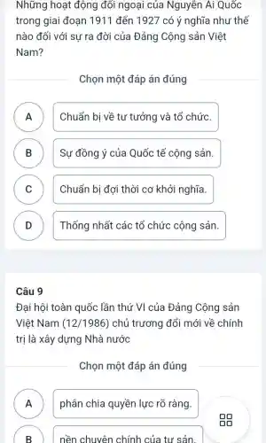 Những hoạt động đối ngoại của Nguyễn Ái Quốc
trong giai đoạn 1911 đến 1927 có ý nghĩa như thế
nào đối với sư ra đời của Đảng Cộng sản Việt
Nam?
Chọn một đáp án đúng
A Chuẩn bị về tư tưởng và tổ chức.
B Sự đồng ý của Quốc tế cộng sản. B
C ) Chuẩn bị đợi thời cơ khởi nghĩa.
D Thống nhất các tổ chức cộng sản. D
Câu 9
Đại hội toàn quốc lần thứ VI của Đảng Cộng sản
Việt Nam (12/1986) chủ trương đổi mới về chính
trị là xây dựng Nhà nước
Chọn một đáp án đúng
A phân chia quyền lực rõ ràng.
B ) nền chuyên chính của tư sản.
gg