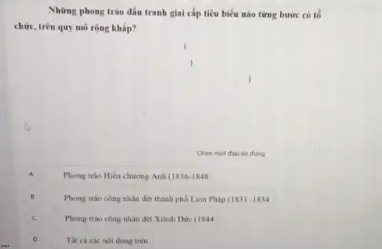 Những phong trào đấu tranh giai cấp tiêu biểu nào từng bước có tổ
chức, trên quy mô rộng khắp?
Chon mot dáp án đúng
A
Phong trào Hiến chương Anh (1836-1848
B
Phong trào công nhân đột thành phố Lion Pháp (1831-1834
Phong trào công nhân dệt Xiledi Đức (1844
Tất cà các nôi dung trên