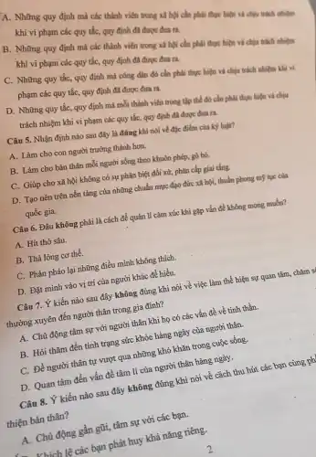 A. Những quy định mà các thành viên trong xã hội cần phải thực hiện và chịu trách nhiệm
khi vi phạm các quy tắc, quy định đã được đưa ra.
B. Những quy định mà các thành viên trong xã hội cần phải thực hiện và chịu trách nhiệm
khi vi phạm các quy tắc, quy định đã được đưa ra.
C. Những quy tắc,quy định mà công dân đó cần phải thực hiện và chịu trách nhiệm khi vi
phạm các quy tắc,quy định đã được đưa ra.
D. Những quy tắc,quy định mà mỗi thành viên trong tập thể đó cần phải thực hiện và chịu
trách nhiệm khi vi phạm các quy tắc,quy định đã được đưa ra.
Câu 5. Nhận định nào sau đây là đúng khi nói về đặc điểm của kỳ luật?
A. Làm cho con người trưởng thành hơn.
B. Làm cho bản thân mỗi người sống theo khuôn phép, gò bó.
C. Giúp cho xã hội không có sự phân biệt đối xử,phân cấp giai tầng.
D. Tạo nên trên nền tảng của những chuẩn mực đạo đức xã hội, thuần phong mỹ tục của
quốc gia.
Câu 6. Đâu không phải là cách để quản lí cảm xúc khi gặp vấn đề không mong muốn?
A. Hít thờ sâu.
B. Thả lỏng cơ thể.
C. Phản pháo lại những điều mình không thich.
D. Đặt mình vào vị trí của người khác để hiểu.
Câu 7. Ý kiến nào sau đây không đúng khi nói về việc làm thể hiện sự quan tâm, chǎm s
thường xuyên đến người thân trong gia đình?
A. Chủ động tâm sự với người thân khi họ có các vấn đề về tinh thần.
B. Hỏi thǎm đến tình trạng sức khỏe hàng ngày của người thân.
C. Để người thân tự vượt qua những khó khǎn trong cuộc sống.
D. Quan tâm đến vấn đề tâm lí của người thân hàng ngày.
Câu 8. Ý kiến nào sau đây không đúng khi nói về cách thu hút các bạn cùng ph
thiện bản thân?
A. Chủ động gần gũi, tâm sự với các bạn.
- Vhích lệ các bạn phát huy khả nǎng riêng.