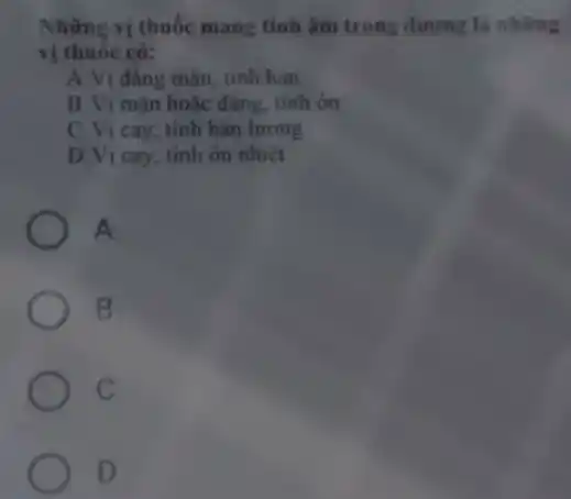 Những vị thuốc mang tính âm trong dương là những
vị thuốc có:
A.Vị đẳng mặn . tính hàn
B.Vị mặn hoặc đẳng, tính ôn
C. Vị cay, tính hàn lương
D.Vị cay, tính ôn nhiệt
A
B
C
D