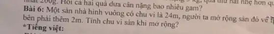 nhất 200g. Hỏi cá hai quả dưa cân nặng bao nhiêu gam?
Bài 6: Một sàn nhà hình vuông có chu vi là 24m người ta mở rộng sản đó về t
bên phải thêm 2m Tính chu vi sàn khi mở rộng?
Tiếng việt: