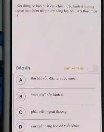 Nội dung cơ bàn nhất của chiến lược kinh tế hướng
ngoại mà nhóm nǎm nước sáng lập ASE AN thực hiện
là
Đáp án
Cần xem lai
) thu hút vốn đầu tư nước ngoài.
__
B
"mở cửa" nền kinh tê.
D
__
) phát triển ngoại thương.
__
D ) sản xuất hàng hóa để xuất khẩu.