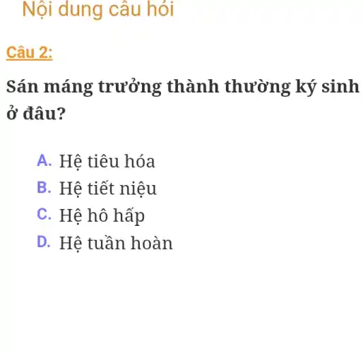 Nội dung câu hỏi
Câu 2:
Sán máng trưởng thành thường ký sinh
ở đâu?
A. Hệ tiêu hóa
B. Hê tiết niệu
C. Hệ hô hấp
D. Hê tuần hoàn