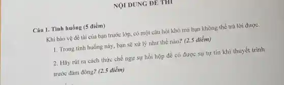 NỘI DUNG ĐE THI
Câu 1. Tình huống (5 điểm)
Khi bảo vệ đề tài của bạn trước lớp, có một câu hỏi khó mà bạn không thể trả lời được.
1. Trong tình huống này, bạn sẽ xử lý nhu thế nào? (2.5 điểm)
2. Hãy rút ra cách thức chế ngự sự hồi hộp để có được sự tự tin khi thuyết trình
trước đám đông? (2.5 điểm)