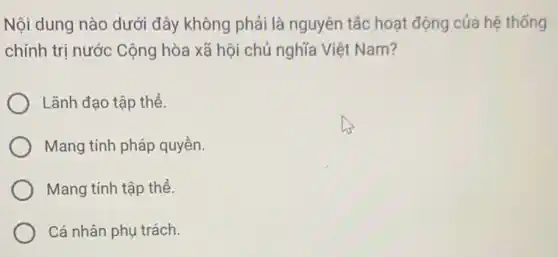 Nội dung nào dưới đây không phải là nguyên tắc hoạt động của hệ thống
chính trị nước Cộng hòa xã hội chủ nghĩa Việt Nam?
Lãnh đạo tập thể.
Mang tính pháp quyền.
Mang tính tập thể.
Cá nhân phụ trách.