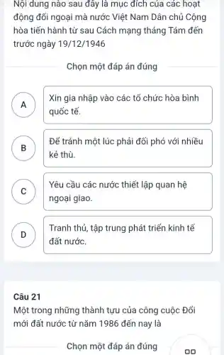 Nội dung nào sau đây là mục đích của các hoạt
động đối ngoại mà nước Việt Nam Dân chủ Cộng
hòa tiến hành từ sau Cách mạng tháng Tám đến
trước ngày 19/12/1946
Chọn một đáp án đúng
A
quốc tế.
Xin gia nhập vào các tổ chức hòa bình
.
B )
Để tránh một lúc phải đối phó với nhiều
kẻ thù.
C
ngoại giao.
Yêu cầu các nước thiết lập quan hệ
v
D
Tranh thủ, tập trung phát triển kinh tế
D
đất nước.
Câu 21
Một trong những thành tưu của công cuộc Đổi
mới đất nước từ nǎm 1986 đến nay là
Chọn một đáp án đúng