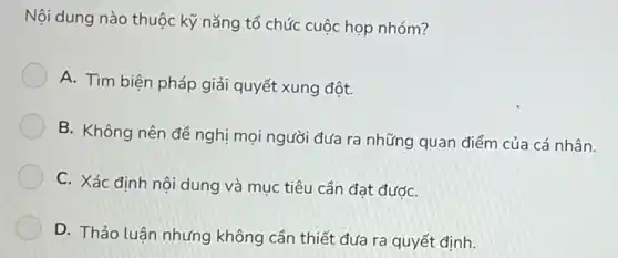 Nội dung nào thuộc kỹ nǎng tổ chức cuộc họp nhóm?
A. Tìm biện pháp giải quyết xung đột.
B. Không nên để nghị mọi người đưa ra những quan điểm của cá nhân.
C. Xác định nôi dung và mục tiêu cần đạt đướC.
D. Thảo luận nhưng không cần thiết đưa ra quyết định.