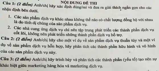 NỘI DUNG ĐỀ THI
Câu 1: (2 điểm) Anh/chi hãy xác định
dacute (u)ng/sai và đưa ra giải thích ngắn gọn cho các
nhận định bên dưới.
1. Các sản phẩm dịch vụ khác nhau không thể nào có chất lượng đồng bộ với nhau
là do tính dị chủng của sản phẩm dịch vụ.
2. Các nhà cung ứng dịch vụ chỉ nên tập trung phát triển các thành phần dịch vụ
cốt lõi, không nên phát triển những thành phần dịch vụ bổ trợ.
Câu 2: (2 điểm) Anh/chi hãy cho một ví dụ về sản phẩm dịch vụ thuần túy và một ví
dụ về sản phẩm dịch vụ hỗn hợp, hãy phân tích các thành phần hữu hình và vô hình
của các sản phẩm dịch vụ này.
Câu 3: (2 điểm) Anh/chị hãy trình bày và phân tích các thành phần (yếu tố) tạo nên sự
khác biệt giữa marketing hàng hóa và marketing dịch vụ.