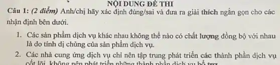 NỘI DUNG ĐỀ THI
Câu 1: (2 điểm)Anh/chị hãy xác định dacute (u)ng/sai và đưa ra giải thích ngắn gọn cho các
nhận định bên dưới.
1. Các sản phẩm dịch vụ khác nhau không thể nào có chất lượng đồng bộ với nhau
là do tính dị chủng của sản phẩm dịch vụ.
2. Các nhà cung ứng dịch vụ chỉ nên tập trung phát triển các thành phần dịch vụ
cốt lõi không nên nhát triển những thành nhân dịch vụ bổ tm