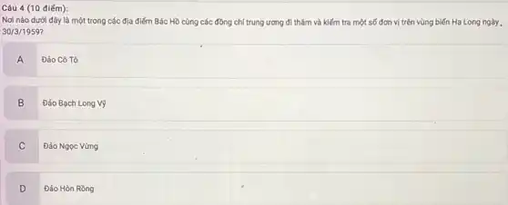 Nơi nào dưới đây là một trong các địa điểm Bác Hồ cùng các đồng chí trung ương đi thǎm và kiếm tra một số đơn vị trên vùng biến Hạ Long ngày .
30/3/1959
A
Đảo Cô Tô
B
Đảo Bạch Long Vỹ
C
Đảo Ngọc Vừng
D Đảo Hòn Rồng
D